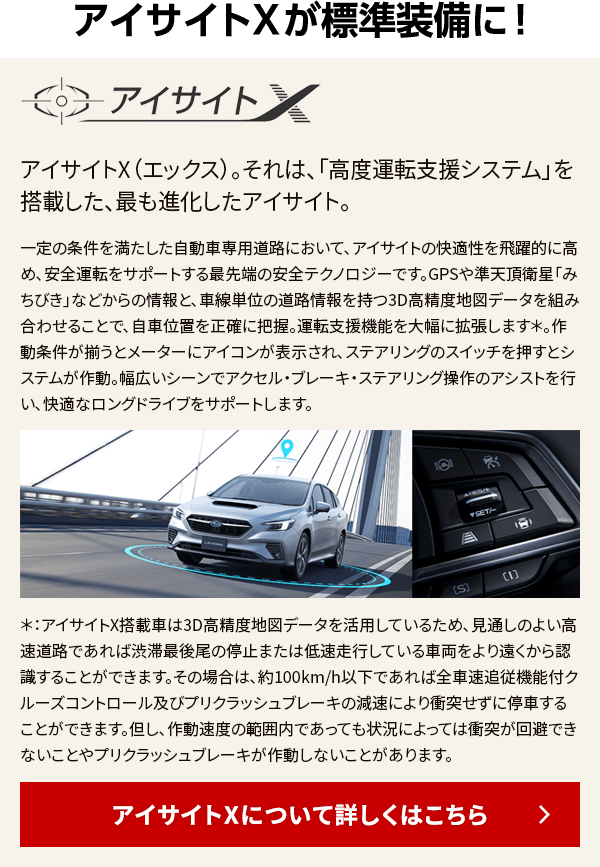 アイサイトXについて詳しくはこちら アイサイトXが標準装備に！ アイサイトX（エックス）。それは、「高度運転支援システム」を搭載した、 最も進化したアイサイト。一定の条件を満たした自動車専用道路において、アイサイトの快適性を飛躍的に高め、安全運転をサポートする最先端の安全テクノロジーです。GPSや準天頂衛星「みちびき」などからの情報と、車線単位の道路情報を持つ3D高精度地図データを組み合わせることで、自車位置を正確に把握。運転支援機能を大幅に拡張します＊。作動条件が揃うとメーターにアイコンが表示され、ステアリングのスイッチを押すとシステムが作動。幅広いシーンでアクセル・ブレーキ・ステアリング操作のアシストを行い、快適なロングドライブをサポートします。