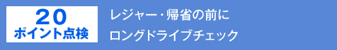 20ポイント点検　レジャー・帰省の前に
ロングドライブチェック